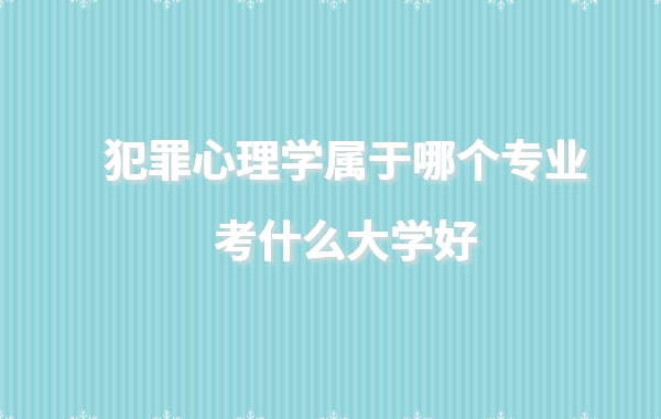 犯罪心理學屬于哪個專業考什么大學好,犯罪心理學大學有哪些學校