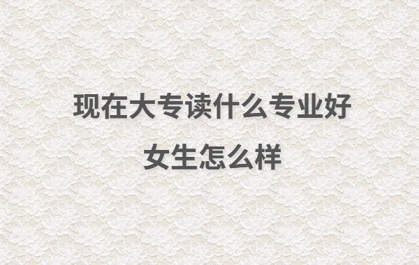 現(xiàn)在大專讀什么專業(yè)好女生怎么樣,女生大專讀出來有用嗎