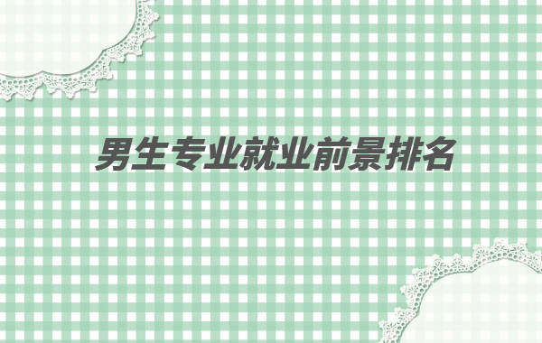 男生專業就業前景排名2023,男生目前就業好的專業有哪些
